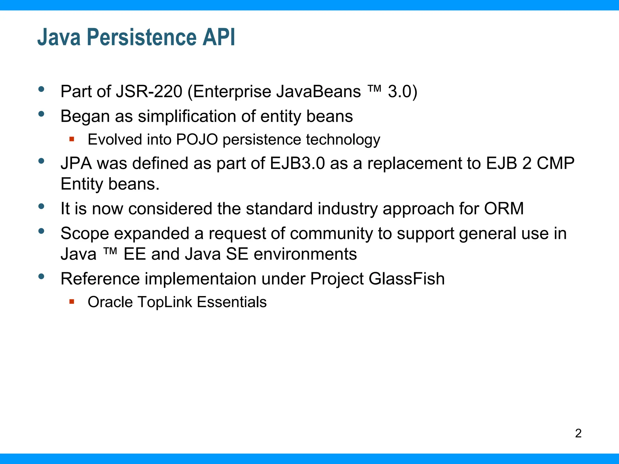 2
Java Persistence API
• Part of JSR-220 (Enterprise JavaBeans ™ 3.0)
• Began as simplification of entity beans
 Evolved into POJO persistence technology
• JPA was defined as part of EJB3.0 as a replacement to EJB 2 CMP
Entity beans.
• It is now considered the standard industry approach for ORM
• Scope expanded a request of community to support general use in
Java ™ EE and Java SE environments
• Reference implementaion under Project GlassFish
 Oracle TopLink Essentials
 