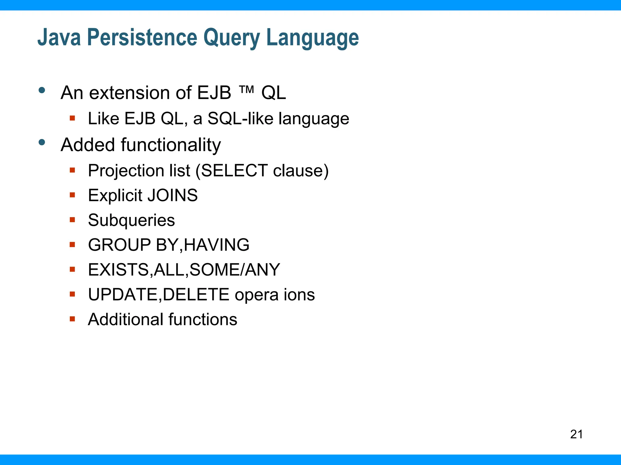 21
Java Persistence Query Language
• An extension of EJB ™ QL
 Like EJB QL, a SQL-like language
• Added functionality
 Projection list (SELECT clause)
 Explicit JOINS
 Subqueries
 GROUP BY,HAVING
 EXISTS,ALL,SOME/ANY
 UPDATE,DELETE opera ions
 Additional functions
 