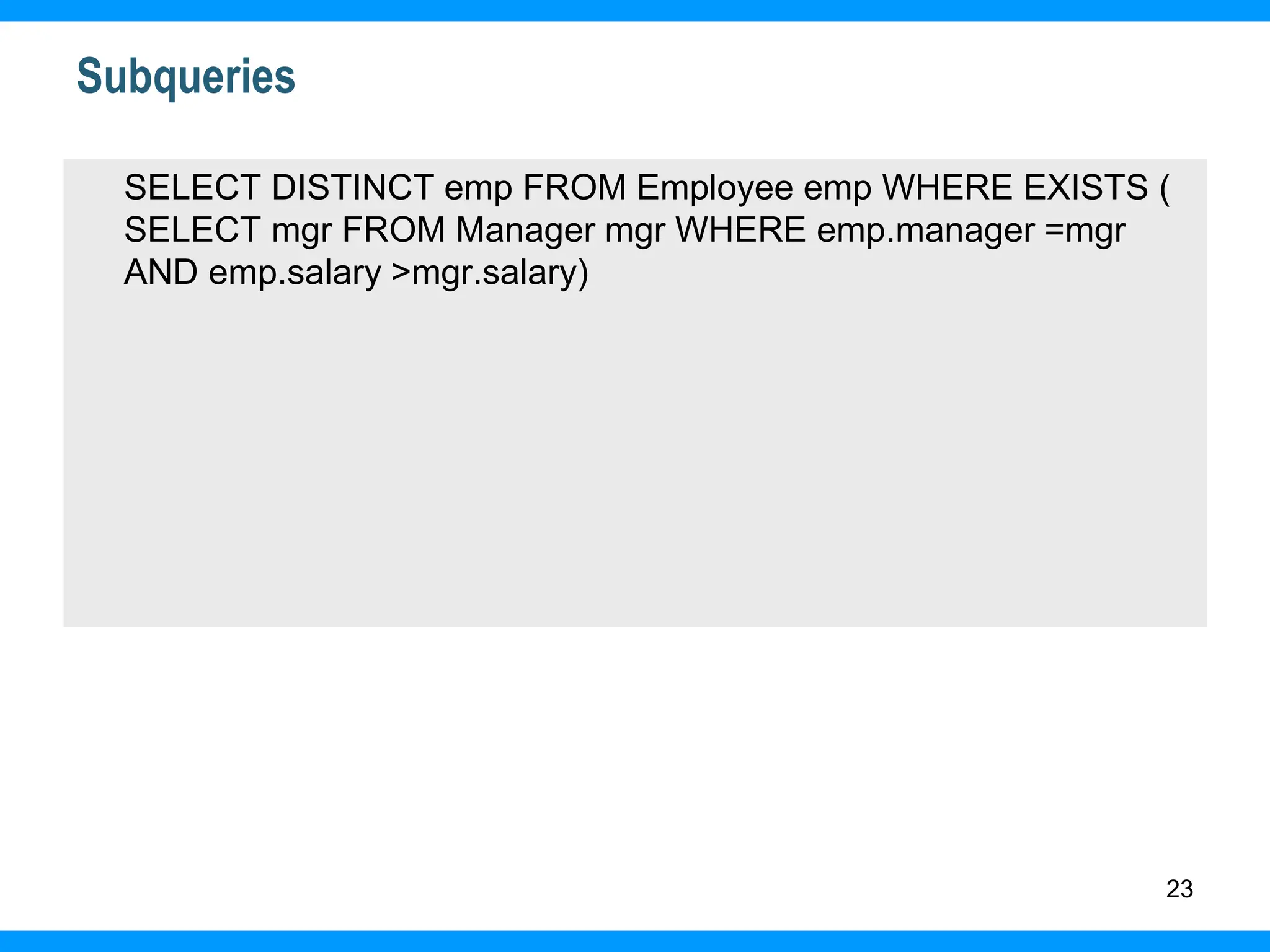 23
Subqueries
SELECT DISTINCT emp FROM Employee emp WHERE EXISTS (
SELECT mgr FROM Manager mgr WHERE emp.manager =mgr
AND emp.salary >mgr.salary)
 
