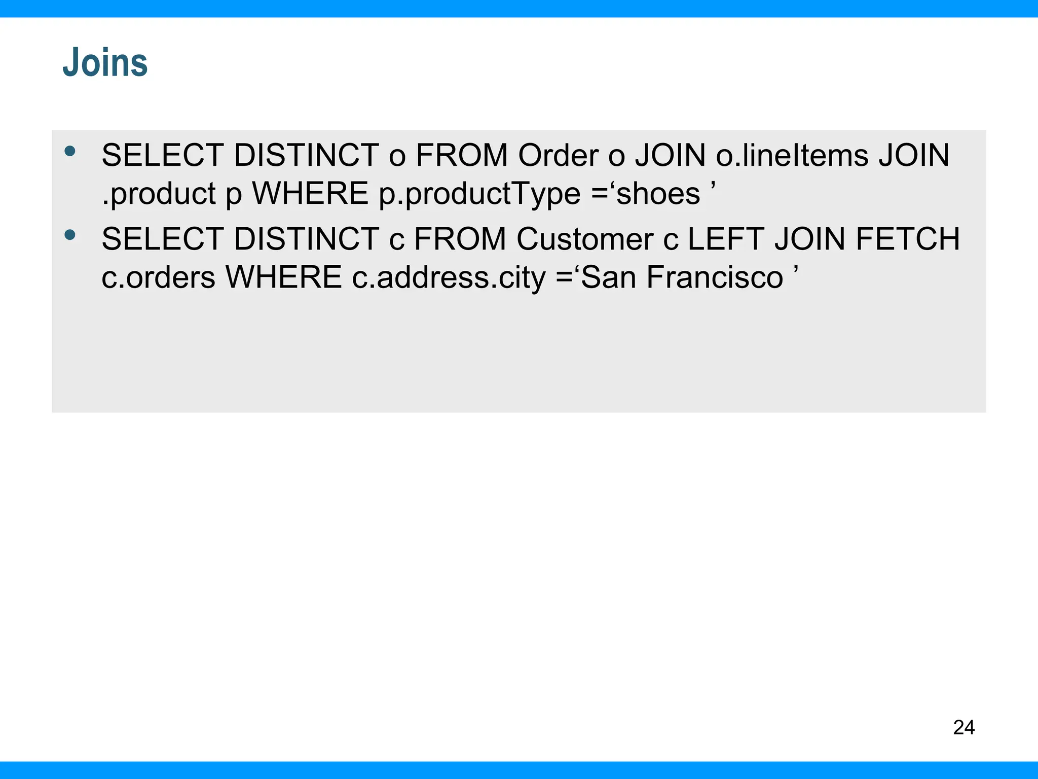 24
Joins
• SELECT DISTINCT o FROM Order o JOIN o.lineItems JOIN
.product p WHERE p.productType =‘shoes ’
• SELECT DISTINCT c FROM Customer c LEFT JOIN FETCH
c.orders WHERE c.address.city =‘San Francisco ’
 