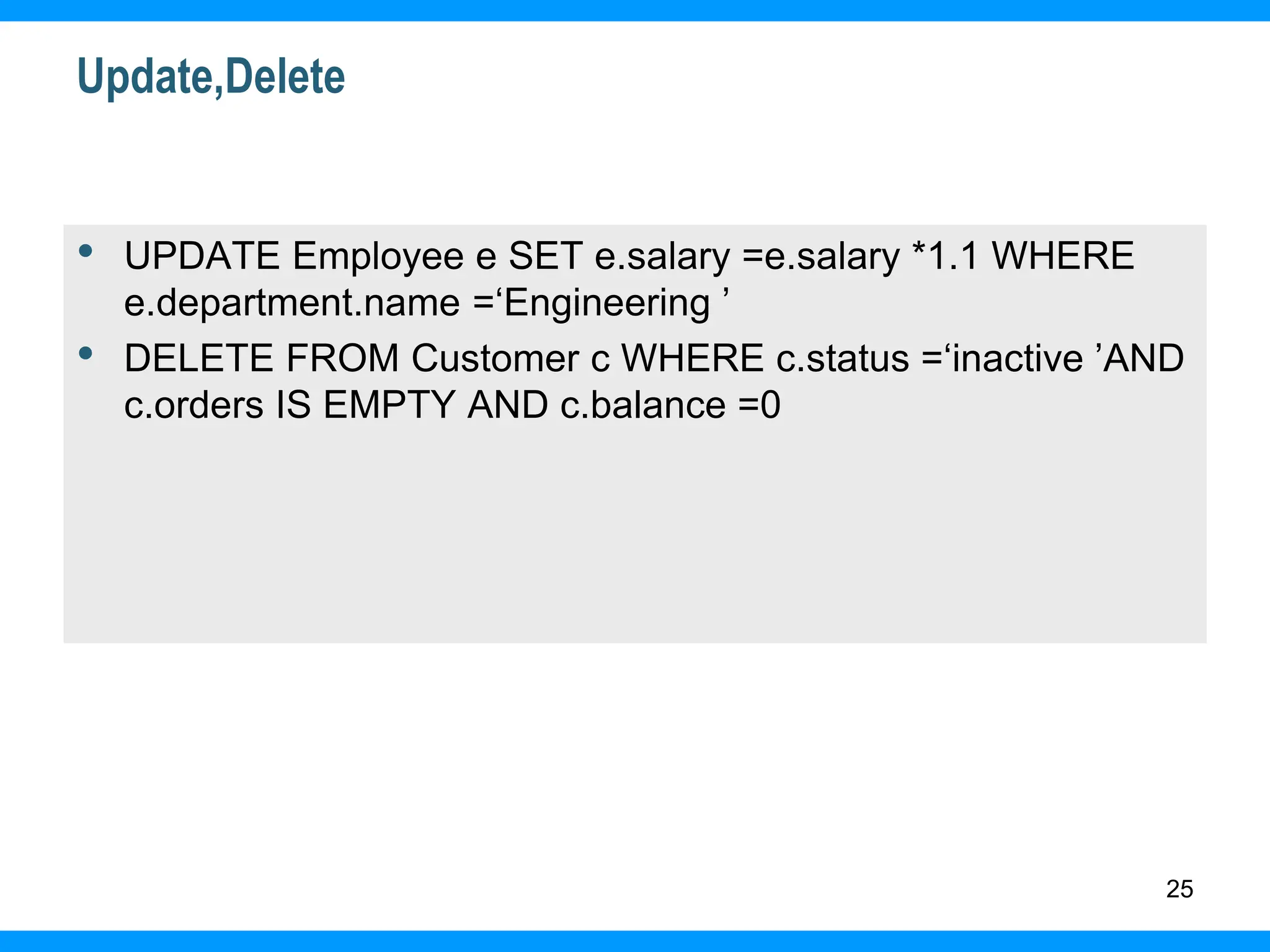 25
Update,Delete
• UPDATE Employee e SET e.salary =e.salary *1.1 WHERE
e.department.name =‘Engineering ’
• DELETE FROM Customer c WHERE c.status =‘inactive ’AND
c.orders IS EMPTY AND c.balance =0
 