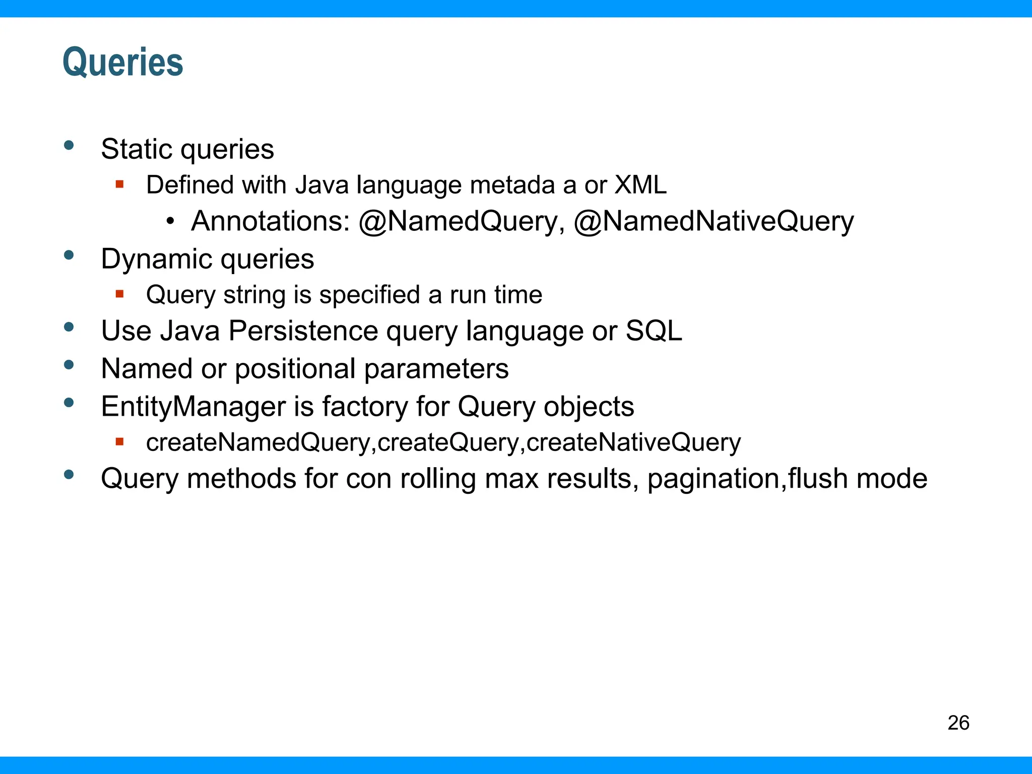 26
Queries
• Static queries
 Defined with Java language metada a or XML
• Annotations: @NamedQuery, @NamedNativeQuery
• Dynamic queries
 Query string is specified a run time
• Use Java Persistence query language or SQL
• Named or positional parameters
• EntityManager is factory for Query objects
 createNamedQuery,createQuery,createNativeQuery
• Query methods for con rolling max results, pagination,flush mode
 