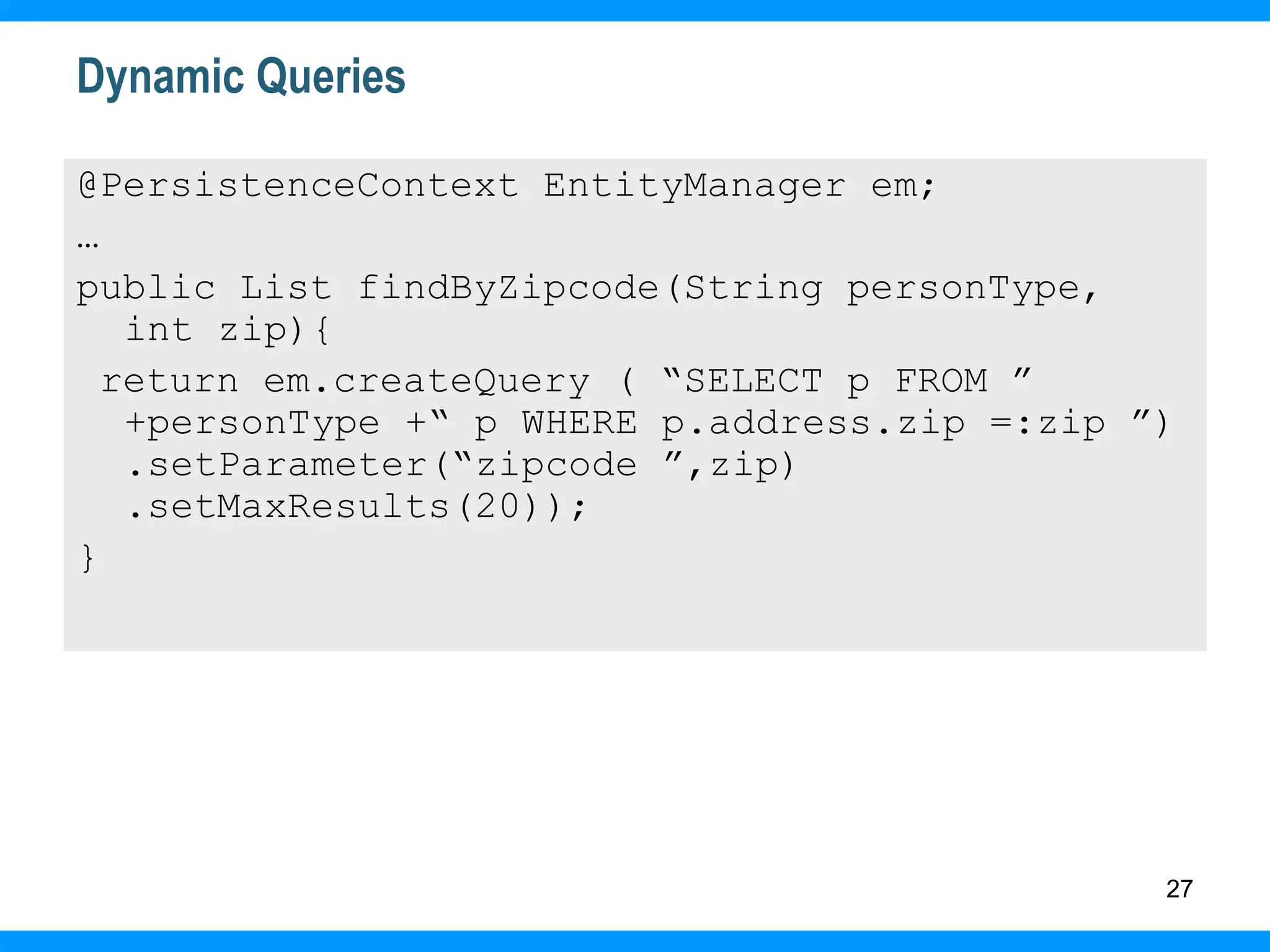 27
Dynamic Queries
@PersistenceContext EntityManager em;
…
public List findByZipcode(String personType,
int zip){
return em.createQuery ( “SELECT p FROM ”
+personType +“ p WHERE p.address.zip =:zip ”)
.setParameter(“zipcode ”,zip)
.setMaxResults(20));
}
 