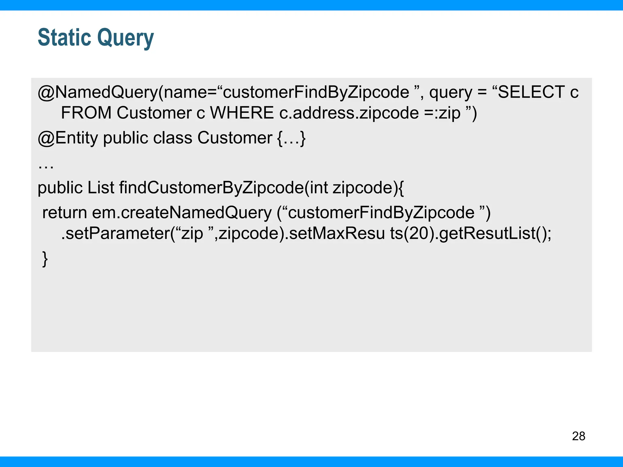 28
Static Query
@NamedQuery(name=“customerFindByZipcode ”, query = “SELECT c
FROM Customer c WHERE c.address.zipcode =:zip ”)
@Entity public class Customer {…}
…
public List findCustomerByZipcode(int zipcode){
return em.createNamedQuery (“customerFindByZipcode ”)
.setParameter(“zip ”,zipcode).setMaxResu ts(20).getResutList();
}
 