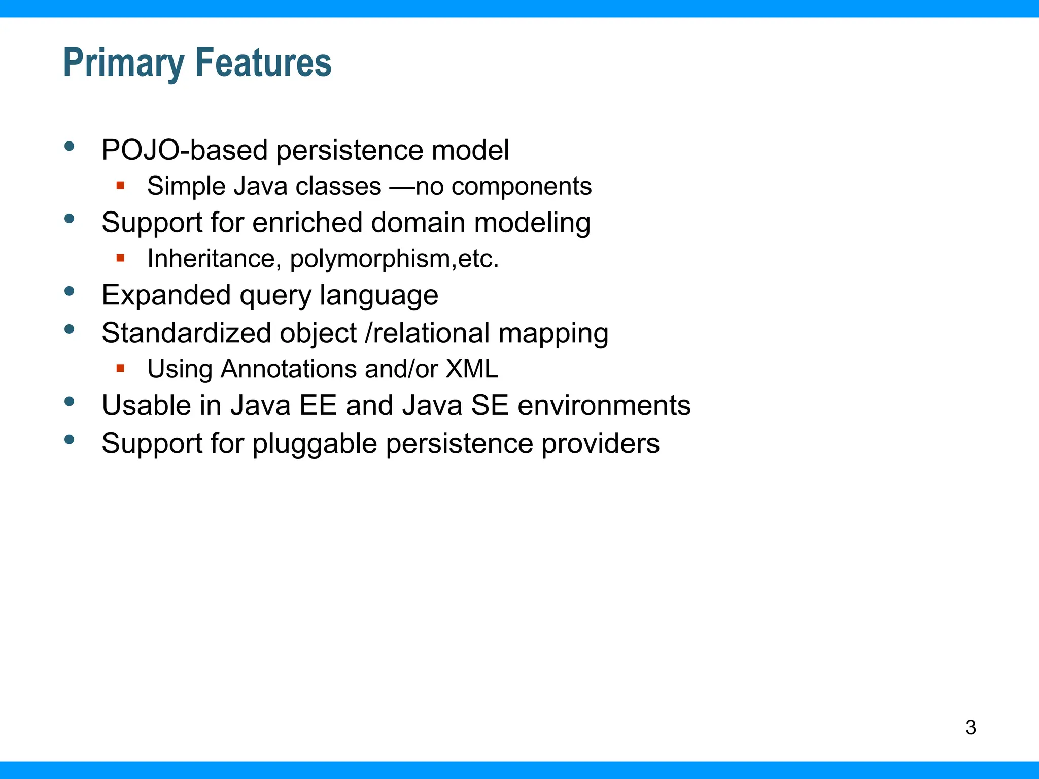 3
Primary Features
• POJO-based persistence model
 Simple Java classes —no components
• Support for enriched domain modeling
 Inheritance, polymorphism,etc.
• Expanded query language
• Standardized object /relational mapping
 Using Annotations and/or XML
• Usable in Java EE and Java SE environments
• Support for pluggable persistence providers
 
