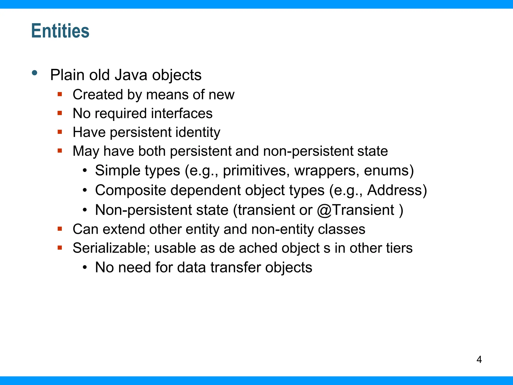 4
Entities
• Plain old Java objects
 Created by means of new
 No required interfaces
 Have persistent identity
 May have both persistent and non-persistent state
• Simple types (e.g., primitives, wrappers, enums)
• Composite dependent object types (e.g., Address)
• Non-persistent state (transient or @Transient )
 Can extend other entity and non-entity classes
 Serializable; usable as de ached object s in other tiers
• No need for data transfer objects
 