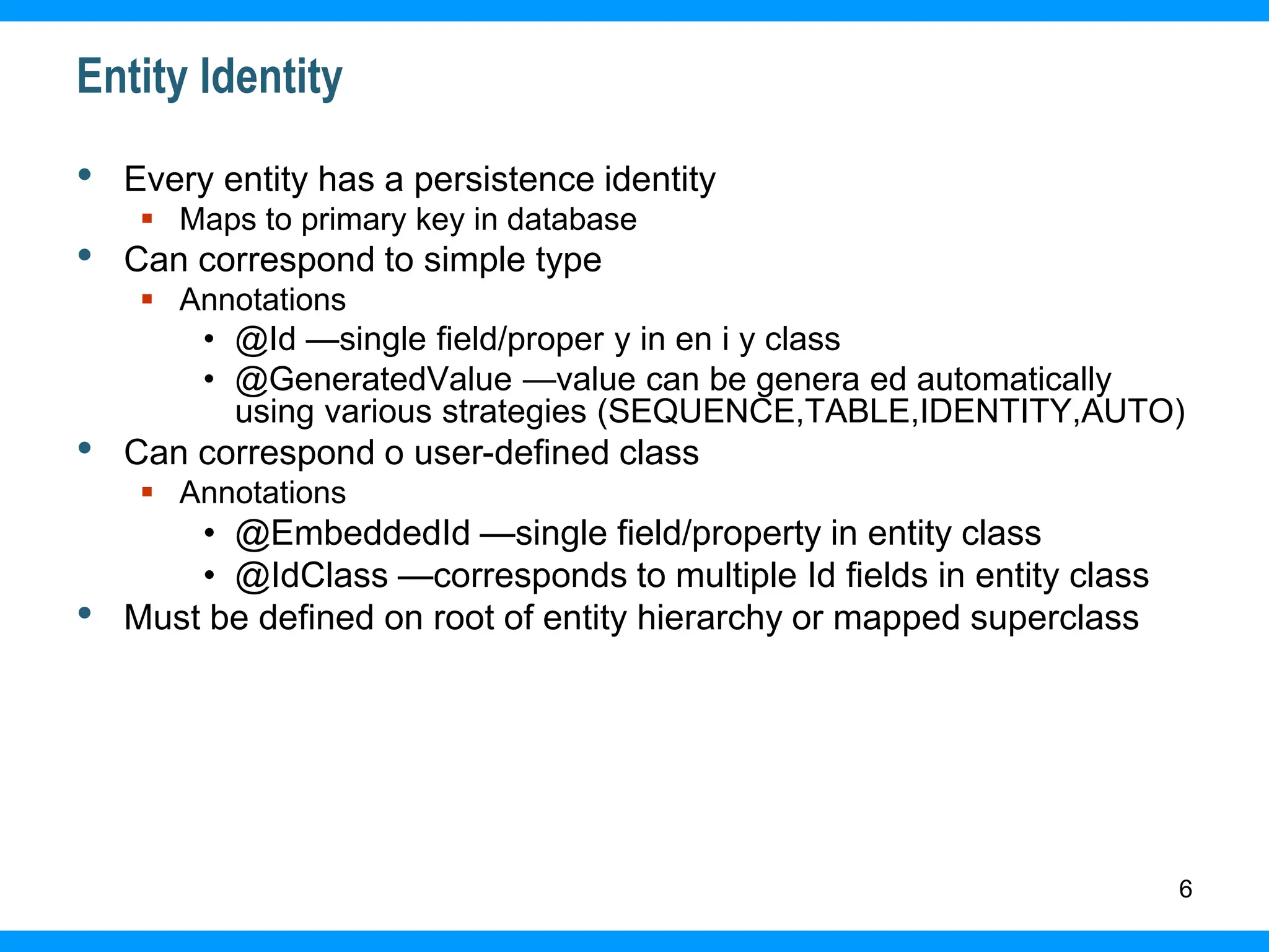 6
Entity Identity
• Every entity has a persistence identity
 Maps to primary key in database
• Can correspond to simple type
 Annotations
• @Id —single field/proper y in en i y class
• @GeneratedValue —value can be genera ed automatically
using various strategies (SEQUENCE,TABLE,IDENTITY,AUTO)
• Can correspond o user-defined class
 Annotations
• @EmbeddedId —single field/property in entity class
• @IdClass —corresponds to multiple Id fields in entity class
• Must be defined on root of entity hierarchy or mapped superclass
 