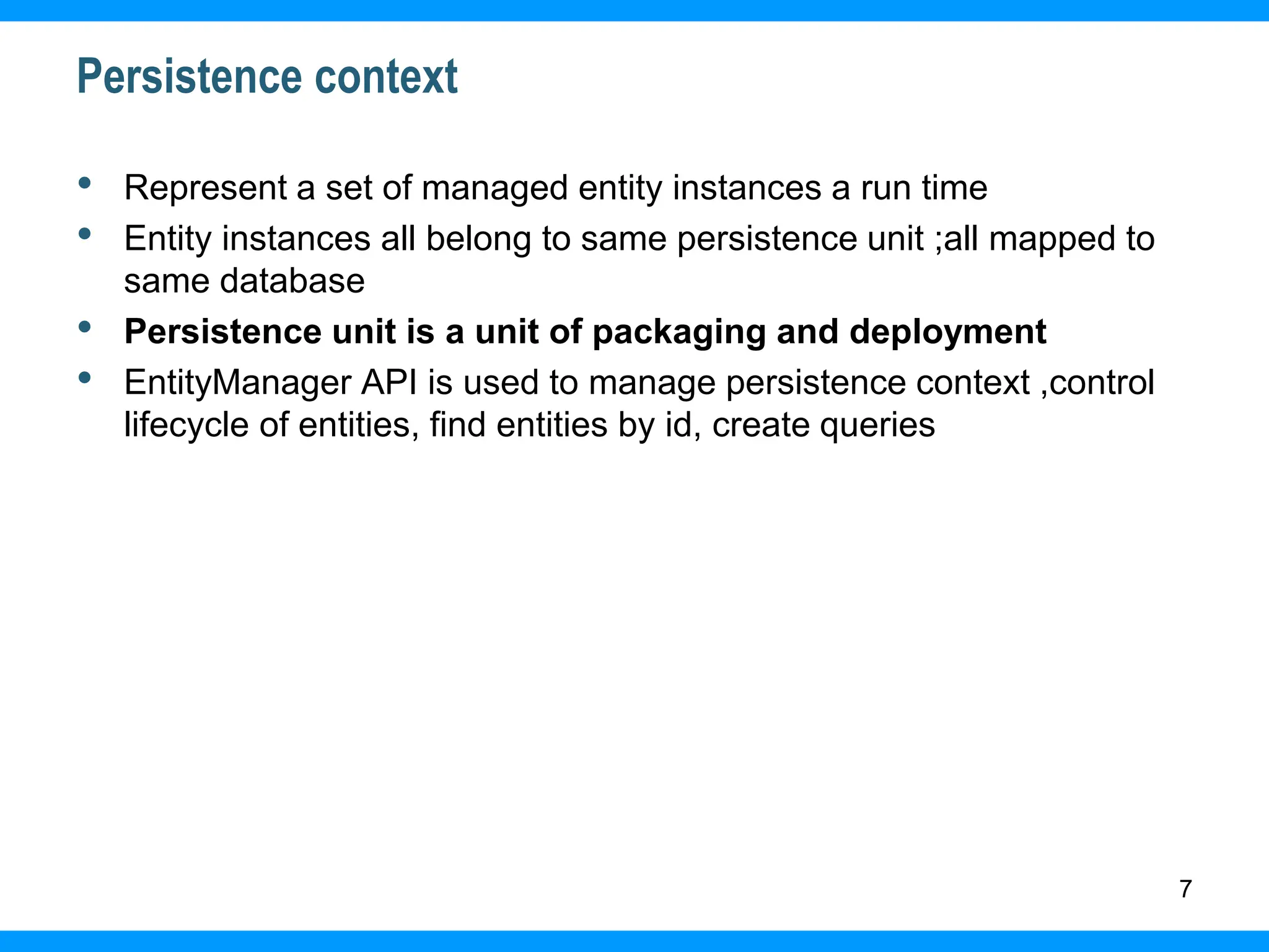 7
Persistence context
• Represent a set of managed entity instances a run time
• Entity instances all belong to same persistence unit ;all mapped to
same database
• Persistence unit is a unit of packaging and deployment
• EntityManager API is used to manage persistence context ,control
lifecycle of entities, find entities by id, create queries
 