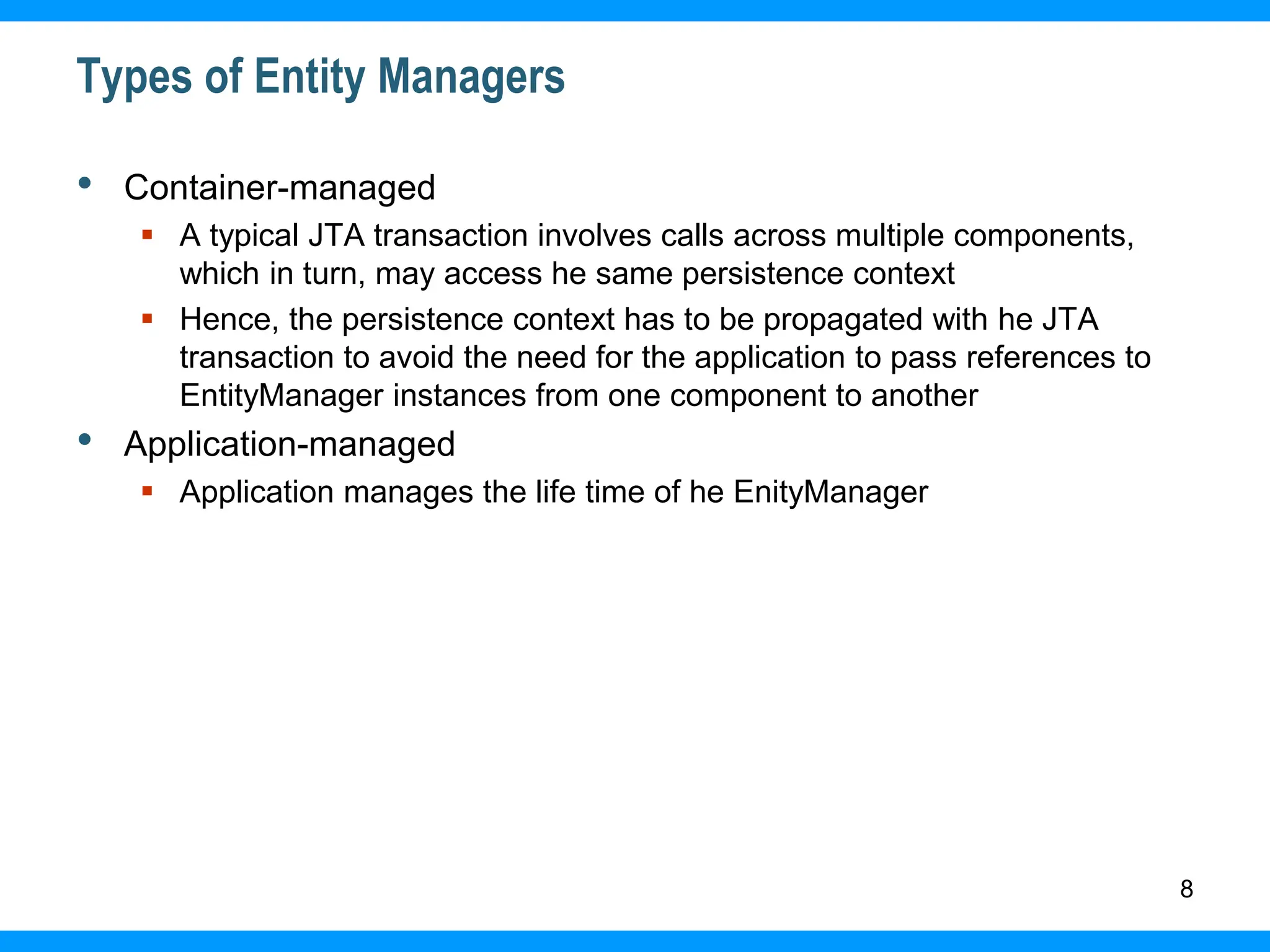 8
Types of Entity Managers
• Container-managed
 A typical JTA transaction involves calls across multiple components,
which in turn, may access he same persistence context
 Hence, the persistence context has to be propagated with he JTA
transaction to avoid the need for the application to pass references to
EntityManager instances from one component to another
• Application-managed
 Application manages the life time of he EnityManager
 
