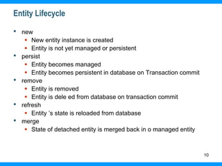 10
Entity Lifecycle
• new
 New entity instance is created
 Entity is not yet managed or persistent
• persist
 Entity becomes managed
 Entity becomes persistent in database on Transaction commit
• remove
 Entity is removed
 Entity is dele ed from database on transaction commit
• refresh
 Entity ’s state is reloaded from database
• merge
 State of detached entity is merged back in o managed entity
 