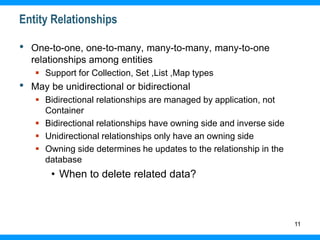11
Entity Relationships
• One-to-one, one-to-many, many-to-many, many-to-one
relationships among entities
 Support for Collection, Set ,List ,Map types
• May be unidirectional or bidirectional
 Bidirectional relationships are managed by application, not
Container
 Bidirectional relationships have owning side and inverse side
 Unidirectional relationships only have an owning side
 Owning side determines he updates to the relationship in the
database
• When to delete related data?
 