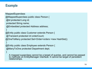 14
Example
MappedSuperclass
@MappedSuperclass public class Person {
@Id protected Long id;
protected String name;
@Embedded protected Address address;
}
@Entity public class Customer extends Person {
@Transient protected int orderCount;
@OneToMany protected Set<Order>orders =new HashSet();
}
@Entity public class Employee extends Person {
@ManyToOne protected Department dept;
}
A mapped superclass cannot be a target of queries, and cannot be passed
to methods on EntityManager interface. It cannot be target of persistent
relationships.
 