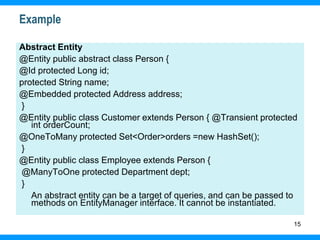 15
Example
Abstract Entity
@Entity public abstract class Person {
@Id protected Long id;
protected String name;
@Embedded protected Address address;
}
@Entity public class Customer extends Person { @Transient protected
int orderCount;
@OneToMany protected Set<Order>orders =new HashSet();
}
@Entity public class Employee extends Person {
@ManyToOne protected Department dept;
}
An abstract entity can be a target of queries, and can be passed to
methods on EntityManager interface. It cannot be instantiated.
 