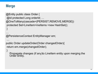 19
Merge
@Entity public class Order {
@Id protected Long orderId; …
@OneToMany(cascade={PERSIST,REMOVE,MERGE})
protected Set<LineItem>ineItems =new HashSet();
}
…
@PersistenceContext EntityManager em;
…
public Order updateOrder(Order changedOrder){
return em.merge(changedOrder);
}
Propagate changes (if any)to LineItem entity upon merging the
Order entity.
 