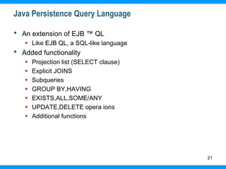 21
Java Persistence Query Language
• An extension of EJB ™ QL
 Like EJB QL, a SQL-like language
• Added functionality
 Projection list (SELECT clause)
 Explicit JOINS
 Subqueries
 GROUP BY,HAVING
 EXISTS,ALL,SOME/ANY
 UPDATE,DELETE opera ions
 Additional functions
 