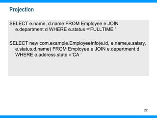 22
Projection
SELECT e.name, d.name FROM Employee e JOIN
e.department d WHERE e.status =‘FULLTIME ’
SELECT new com.example.EmployeeInfo(e.id, e.name,e.salary,
e.status,d.name) FROM Employee e JOIN e.department d
WHERE e.address.state =‘CA ’
 