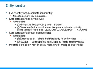 6
Entity Identity
• Every entity has a persistence identity
 Maps to primary key in database
• Can correspond to simple type
 Annotations
• @Id —single field/proper y in en i y class
• @GeneratedValue —value can be genera ed automatically
using various strategies (SEQUENCE,TABLE,IDENTITY,AUTO)
• Can correspond o user-defined class
 Annotations
• @EmbeddedId —single field/property in entity class
• @IdClass —corresponds to multiple Id fields in entity class
• Must be defined on root of entity hierarchy or mapped superclass
 