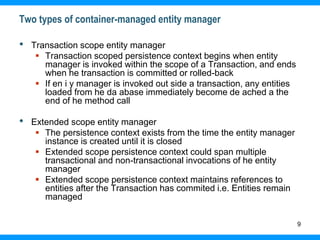 9
Two types of container-managed entity manager
• Transaction scope entity manager
 Transaction scoped persistence context begins when entity
manager is invoked within the scope of a Transaction, and ends
when he transaction is committed or rolled-back
 If en i y manager is invoked out side a transaction, any entities
loaded from he da abase immediately become de ached a the
end of he method call
• Extended scope entity manager
 The persistence context exists from the time the entity manager
instance is created until it is closed
 Extended scope persistence context could span multiple
transactional and non-transactional invocations of he entity
manager
 Extended scope persistence context maintains references to
entities after the Transaction has commited i.e. Entities remain
managed
 