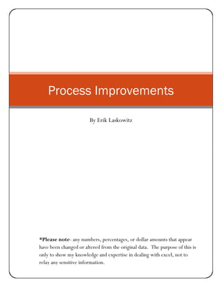 ProcessImprovements
Process Improvements
By Erik Laskowitz
*Please note- any numbers, percentages, or dollar amounts that appear
have been changed or altered from the original data. The purpose of this is
only to show my knowledge and expertise in dealing with excel, not to
relay any sensitive information.
 