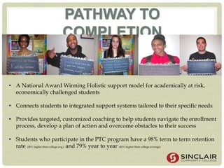 PATHWAY TO
COMPLETION
• A National Award Winning Holistic support model for academically at risk,
economically challenged students
• Connects students to integrated support systems tailored to their specific needs
• Provides targeted, customized coaching to help students navigate the enrollment
process, develop a plan of action and overcome obstacles to their success
• Students who participate in the PTC program have a 98% term to term retention
rate (28% higher than college avg.) and 79% year to year (40% higher than college average)
 
