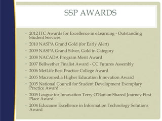 SSP AWARDS
• 2012 ITC Awards for Excellence in eLearning - Outstanding
Student Services
• 2010 NASPA Grand Gold (for Early Alert)
• 2009 NASPA Grand Silver, Gold in Category
• 2008 NACADA Program Merit Award
• 2007 Bellwether Finalist Award - CC Futures Assembly
• 2006 MetLife Best Practice College Award
• 2005 Macromedia Higher Education Innovation Award
• 2005 National Council for Student Development Exemplary
Practice Award
• 2005 League for Innovation Terry O’Banion Shared Journey First
Place Award
• 2004 Educause Excellence in Information Technology Solutions
Award
 