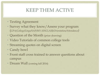 KEEP THEM ACTIVE
• Texting Agreement
• Survey what they know/Assess your program
(GPA/College/Lingo/SAP/MY.SINCLAIR/Orientation/Attendance)
• Question of the Month (prize drawing)
• Video Tutorials of common college tools
• Streaming quotes on digital screen
• Candy bowl
• Front staff cross trained to answer questions about
campus
• Dream Wall (coming fall 2014)
 