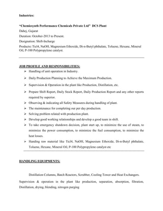 Industries:
“Chemiesynth Performance Chemicals Private Ltd” DCS Plant
Dahej, Gujarat
Duration: October-2013 to Present.
Designation: Shift-Incharge
Products: Ticl4, NaOH, Magnesium Ethoxide, Di-n-Butyl phthalate, Toluene, Hexane, Mineral
Oil, P-100 Polypropylene catalyst.
JOB PROFILE AND RESPONSIBILITIES:
 Handling of unit operation in Industry.
 Daily Production Planning to Achieve the Maximum Production.
 Supervision & Operation in the plant like Production, Distillation, etc.
 Prepare Shift Report, Daily Stock Report, Daily Production Report and any other reports
required by superior.
 Observing & indicating all Safety Measures during handling of plant.
 The maintenance for completing our per day production.
 Solving problem related with production plant.
 Develop good working relationships and develop a good team in shift.
 To take emergency shutdown decision, plant start up, to minimize the use of steam, to
minimize the power consumption, to minimize the fuel consumption, to minimize the
heat losses.
 Handing raw material like Ticl4, NaOH, Magnesium Ethoxide, Di-n-Butyl phthalate,
Toluene, Hexane, Mineral Oil, P-100 Polypropylene catalyst etc
HANDLING EQUIPMENTS:
Distillation Columns, Batch Reactors, Scrubber, Cooling Tower and Heat Exchangers.
Supervision & operation in the plant like production, separation, absorption, filtration,
Distillation, drying, blending, nitrogen purging
 