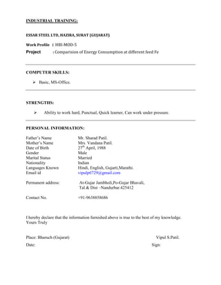 INDUSTRIAL TRAINING:
ESSAR STEEL LTD, HAZIRA, SURAT (GUJARAT)
Work Profile : HBI-MOD-5
Project : Comparision of Energy Consumption at different feed Fe
COMPUTER SKILLS:
 Basic, MS-Office.
STRENGTHS:
 Ability to work hard, Punctual, Quick learner, Can work under pressure.
PERSONAL INFORMATION:
Father’s Name Mr. Sharad Patil.
Mother’s Name Mrs. Vandana Patil.
Date of Birth 27th
April, 1988
Gender Male
Marital Status Married
Nationality Indian
Languages Known Hindi, English, Gujarti,Marathi.
Email id vipulptl729@gmail.com
Permanent address: At-Gujar Jambholi,Po-Gujar Bhavali,
Tal & Dist –Nandurbar.425412
Contact No. +91-9638858686
I hereby declare that the information furnished above is true to the best of my knowledge.
Yours Truly
Place: Bharuch (Gujarat) Vipul S.Patil.
Date: Sign:
 
