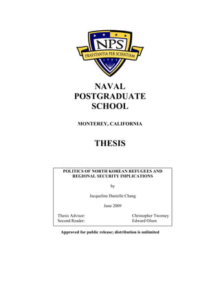 NAVAL
POSTGRADUATE
SCHOOL
MONTEREY, CALIFORNIA
THESIS
Approved for public release; distribution is unlimited
POLITICS OF NORTH KOREAN REFUGEES AND
REGIONAL SECURITY IMPLICATIONS
by
Jacqueline Danielle Chang
June 2009
Thesis Advisor: Christopher Twomey
Second Reader: Edward Olsen
 