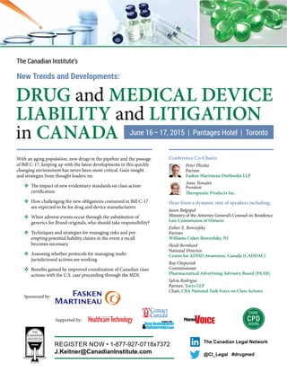 EARN
CPD
HOURS
DRUG and MEDICAL DEVICE
LIABILITY and LITIGATION
in CANADA
The Canadian Institute’s
New Trends and Developments:
With an aging population, new drugs in the pipeline and the passage
of Bill C-17, keeping up with the latest developments in this quickly
changing environment has never been more critical. Gain insight
and strategies from thought leaders on:
✜ The impact of new evidentiary standards on class action
certification
✜ How challenging the new obligations contained in Bill C-17
are expected to be for drug and device manufacturers
✜ When adverse events occur through the substitution of
generics for Brand originals, who should take responsibility?
✜ Techniques and strategies for managing risks and pre-
empting potential liability claims in the event a recall
becomes necessary
✜ Assessing whether protocols for managing multi-
jurisdictional actions are working
✜ Benefits gained by improved coordination of Canadian class
actions with the U.S. case proceeding through the MDL
Conference Co-Chairs:
Peter Pliszka
Partner
Fasken Martineau DuMoulin LLP
Anne Tomalin
President
Therapeutic Products Inc.
Hear from a dynamic mix of speakers including:
Jason Balgopal
Ministry of the Attorney General’s Counsel-in-Residence
Law Commission of Ontario
Esther E. Berezofsky
Partner
Williams Cuker Berezofsky, NJ
Heidi Bernhard
National Director
Centre for ADHD Awareness, Canada (CADDAC)
Ray Chepesiuk
Commissioner
Pharmaceutical Advertising Advisory Board (PAAB)
Sylvie Rodrigue
Partner, Torys LLP
Chair, CBA National Task Force on Class Actions
@CI_Legal #drugmed
The Canadian Legal Network
REGISTER NOW • 1-877-927-0718x7372
J.Keitner@CanadianInstitute.com
Supported by:
Sponsored by:
 