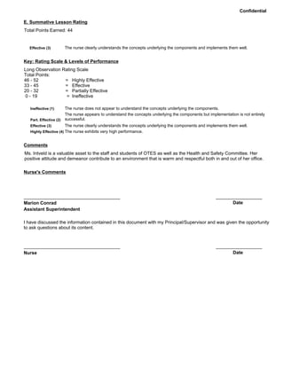 Confidential
Total Points Earned: 44
The nurse clearly understands the concepts underlying the components and implements them well.Effective (3)
E. Summative Lesson Rating
Long Observation Rating Scale
Total Points:
46 - 52 = Highly Effective
33 - 45 = Effective
20 - 32 = Partially Effective
0 - 19 = Ineffective
The nurse does not appear to understand the concepts underlying the components.
The nurse appears to understand the concepts underlying the components but implementation is not entirely
successful.
The nurse clearly understands the concepts underlying the components and implements them well.
Ineffective (1)
Part. Effective (2)
Effective (3)
Key: Rating Scale & Levels of Performance
The nurse exhibits very high performance.Highly Effective (4)
Ms. Intveld is a valuable asset to the staff and students of OTES as well as the Health and Safety Committee. Her
positive attitude and demeanor contribute to an environment that is warm and respectful both in and out of her office.
Comments
Nurse's Comments
Marion Conrad
Assistant Superintendent
I have discussed the information contained in this document with my Principal/Supervisor and was given the opportunity
to ask questions about its content.
Nurse Date
Date
 