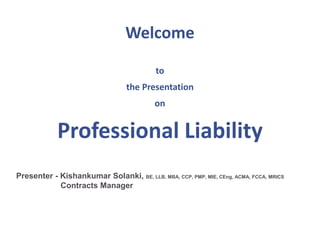 Welcome
to
the Presentation
on
Professional Liability
Presenter - Kishankumar Solanki, BE, LLB, MBA, CCP, PMP, MIE, CEng, ACMA, FCCA, MRICS
Contracts Manager
 