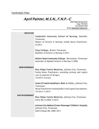 Curriculum Vitae
April Painter, M.S.N., F.N.P.-C
209Crystal SpringsCircle
Gray, TN37615
Tel:423-647-3553
Email:aprilpainter13gmail.com
EDUCATION
WORKEXPERIENCE
PAST RN EXPERIENCE
Vanderbilt University School of Nursing, Nashville,
Tennessee
Master of Science in Nursing; Family Nurse Practitioner.
8/2012.
King College, Bristol, Tennessee
Bachelor of Science in Nursing 5/2011
Walters State Community College, Morristown, Tennessee
Associate of Applied Science in Nursing 5/2006
Blue Ridge Family Medicine, Johnson City, Tennessee
Family Nurse Practitioner, providing primary and urgent
care to patients of all ages.
10/2012-Current
State of Franklin Healthcare Walk In Clinic, Johnson City,
Tennessee
Nurse Practitioner treating walk in and urgent care patients.
10/2012-7/2013
Blue Ridge Family Medicine, Johnson City, Tennessee
Clinic RN, 6/2008-7/2012
Johnson City Medical Center/Niswonger Children’s Hospital,
Johnson City, Tennessee
Staff/Charge RN, 2006-2011
 