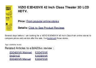 VIZIO E3D420VX 42 Inch Class Theater 3D LCD
HDTV.
Price: From popular online stores
Details: Click to See Product Reviews
Several days before. I am looking for a VIZIO E3D420VX 42 Inch Class from online stores to
compare prices and service after the sale. I've bookmark those stores.
Tags: e3d420vx review,
Related Articles to e3d420vx review :
. E3D420VX Walmart . E3D470VX
. E422VLE . E3D320VX
. E3D420VX Manual . E3D470VX
 