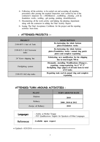 3
4- Following all the activities to be carried out and accepting all repairing
procedures after passing the required Inspection tests carried by me or the
contractor’s inspector Ex :- (Mobilization , scaffolding , cleaning , civil &
foundation works , welding , grit pasting, painting, demobilization).
5- Documenting all the work activity and helping the planning department
along with the contractor in editing the Final Activity Report.
6- Issuing The Final Acceptance Certificate for the project and the repairing
activities been done.
 ATTENDED PROJECTS :-
PROJECT DESECRIPTION
2100-RFT-1 fuel oil Tank
Re-bottoming the whole bottom
plates/Foundation works
2100-KT-11 &12 kerosene
tanks
Re-bottoming the whole bottom
plates/Foundation works / annual ring patch
plates and complete repainting
24” Kero- shipping line
Fabricating new modification for the shipping
line in total length 700 m
Firefighting system
Dismantle , installing Modifications (Flanges) ,
repairing, comp-repainting for 6’’ 8” 2”
firefighting rings (pipes) of all tank farm in total
of 21 tanks
2100-ST-1&2 slop tanks
Repairing tank roof & annual ring and complete
repainting
ATTENDED TURN AROUND ACTIVITIES :
PLANT TURN AROUND DATE
Ethylene
2010
Refinery
2008 , 2010 & 2012
Zawiya oil Refinery 2010
 Updated ‫ــ‬ 02/8/2016 ‫ــــــــــــــــــــــــــــــــــــــــــــــــــــــــــــــــــــــــــــــــــــــــــــــــــــــــ‬
Languages - Arabic as Mother Tongue
- PET Qualifications English for Speakers of Other Languages
References Available upon request
 