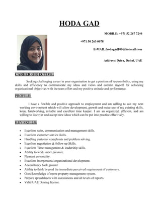HODA GAD
MOBILE: +971 52 267 7240
+971 50 263 0078
E-MAIL:hodagad100@hotmail.com
Address: Deira, Dubai, UAE
CAREER OBJECTIVE:
Seeking challenging career in your organisation to get a position of responsibility, using my
skills and efficiency to communicate my ideas and views and commit myself for achieving
organizational objectives with the team effort and my positive attitude and performance.
PROFILE:
I have a flexible and positive approach to employment and am willing to suit my next
working environment which will allow development, growth and make use of my existing skills,
keen, hardworking, reliable and excellent time keeper. I am an organized, efficient, and am
willing to discover and accept new ideas which can be put into practice effectively.
KEY SKILLS:
• Excellent sales, communication and management skills.
• Excellent customer service skills.
• Handling customer complaints and problem solving.
• Excellent negotiation & follow up Skills.
• Excellent Time management & leadership skills.
• Ability to work under pressure.
• Pleasant personality.
• Excellent interpersonal organizational development.
• Accountancy back ground.
• Ability to think beyond the immediate perceived requirement of customers.
• Good knowledge of opera property management system.
• Prepare spreadsheets with calculations and all levels of reports.
• Valid UAE Driving license.
 