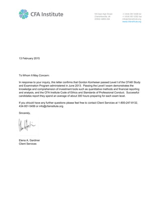 13 February 2015
To Whom It May Concern:
In response to your inquiry, this letter confirms that Gordon Konheiser passed Level I of the CFA® Study
and Examination Program administered in June 2013. Passing the Level I exam demonstrates the
knowledge and comprehension of investment tools such as quantitative methods and financial reporting
and analysis, and the CFA Institute Code of Ethics and Standards of Professional Conduct. Successful
candidates report they spend an average of about 300 hours preparing for each exam level.
If you should have any further questions please feel free to contact Client Services at 1-800-247-8132,
434-951-5499 or info@cfainstitute.org.
Sincerely,
Elena A. Gardiner
Client Services
 