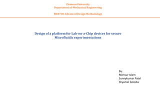 Clemson University
Department of Mechanical Engineering
ME8700-Advanced Design Methodology
Design of a platform for Lab-on-a-Chip devices for secure
Microfluidic experimentations
By:
Monsur Islam
Sunnykumar Patel
Shyamal Satodia
 