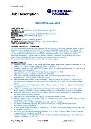 DHR-002-EN versie 2.1.
Job Description
Prepared by HR Date: 16/07/15 Job Description
Regional Pricing specialist
FIXED POSITION
JOB TITLE : Regional Senior pricing & Administration specialist
LOCATION NAME:
COUNTRY: main regions in Middle East/Africa/Far East/Americas
BUSINESS UNIT: Global aftermarket, Export
NAME :
DEPARTMENT : Product marketing & pricing
REPORTS TO : Strategic Market and Product Pricing Senior Manager.
FUNCTION-CLASSIFICATION :
PRIMARY PURPOSE(S) OF POSITION:
The Pricing Specialist partners with the Sales and Marketing teams to develop and execute pricing strategies
that drive incremental sales and profit for F-M Corporation Global Aftermarket EMEA. The Employee will
work as an specialist and advocate for managing the pricing strategies within the price optimization system.
The Pricing Specialist establishes pricing programs aligned with product/sales strategy and revenue
recognition requirements. She/He conducts research, performs competitive pricing analysis and project
impact of pricing changes, individual promotions and rebate programs on revenue.
The specialist is the subject matter specialist of the designated region.
RESPONSIBILITIES:
 Implement pricing strategy in the region and adopt pricing levels within degrees of freedom to local
markets, including the periodic review and update of product prices.
 Participate actively to local COMMITTEES where pricing is involved and especially the monthly local
pricing and margin committee.
 Local contribution is given to central Special Project periodically launched
 Reports on a monthly basis to the central pricing committee
 Work closely with the European pricing analysts for cross boarder price setting before local
implementation. Guard the pan-European price setting.
 Analyze regional and researching price and rebate conditions (market & competitors). Provide pricing
and rebate recommendations for new and existing. Rebate accruals % stays the responsibility of local
finance.
 Elaborate analyses of all components of sales (end user prices) and margin in a high volume automotive
industrial environment.
 Analyzes requested changes and recommends changes to current pricing based on sales force input,
market research, profitability analysis, modeling, trends and overall strategic direction of the company.
 Understand price elasticity by product and category which will enable the company to make effective
and profit maximizing pricing decisions.
 Communicate to customers new End User pricing results to become in force
 Calculate pricing effects and rebate levels for regional promotions; make regular tracks of them
according to the templates.
 Ensure transparency about the profitability of each product line in region
 Use standard dashboards/reporting mechanisms to report key strategic information to senior
management for decision support.
 Provide comprehensive explanation of variances about increase plan to senior pricing manager, local and
central pricing committee.
 Represents regional pricing towards other functions in the region. Local contribution is given by central
for special projects periodically launched
 Customer visits for pricing information or share strategic changing of pricing structure (main Fairs and
Exhibition are attended to this aim)
 
