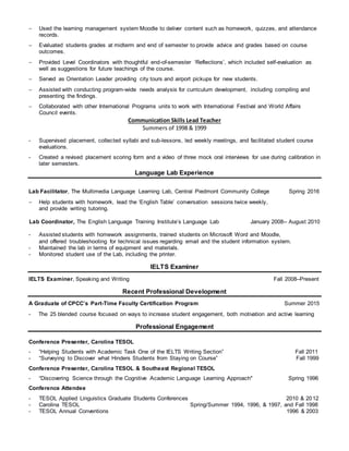  Used the learning management system Moodle to deliver content such as homework, quizzes, and attendance
records.
 Evaluated students grades at midterm and end of semester to provide advice and grades based on course
outcomes.
 Provided Level Coordinators with thoughtful end-of-semester ‘Reflections’, which included self-evaluation as
well as suggestions for future teachings of the course.
 Served as Orientation Leader providing city tours and airport pickups for new students.
 Assisted with conducting program-wide needs analysis for curriculum development, including compiling and
presenting the findings.
 Collaborated with other International Programs units to work with International Festival and World Affairs
Council events.
Communication Skills Lead Teacher
Summers of 1998 & 1999
- Supervised placement, collected syllabi and sub-lessons, led weekly meetings, and facilitated student course
evaluations.
- Created a revised placement scoring form and a video of three mock oral interviews for use during calibration in
later semesters.
Language Lab Experience
Lab Facilitator, The Multimedia Language Learning Lab, Central Piedmont Community College Spring 2016
 Help students with homework, lead the ‘English Table’ conversation sessions twice weekly,
and provide writing tutoring.
Lab Coordinator, The English Language Training Institute’s Language Lab January 2008-- August 2010
- Assisted students with homework assignments, trained students on Microsoft Word and Moodle,
and offered troubleshooting for technical issues regarding email and the student information system.
- Maintained the lab in terms of equipment and materials.
- Monitored student use of the Lab, including the printer.
IELTS Examiner
IELTS Examiner, Speaking and Writing Fall 2008–Present
Recent Professional Development
A Graduate of CPCC’s Part-Time Faculty Certification Program Summer 2015
- The 25 blended course focused on ways to increase student engagement, both motivation and active learning
Professional Engagement
Conference Presenter, Carolina TESOL
- “Helping Students with Academic Task One of the IELTS Writing Section” Fall 2011
- “Surveying to Discover what Hinders Students from Staying on Course” Fall 1999
Conference Presenter, Carolina TESOL & Southeast Regional TESOL
- “Discovering Science through the Cognitive Academic Language Learning Approach" Spring 1996
Conference Attendee
- TESOL Applied Linguistics Graduate Students Conferences 2010 & 2012
- Carolina TESOL Spring/Summer 1994, 1996, & 1997, and Fall 1998
- TESOL Annual Conventions 1996 & 2003
 