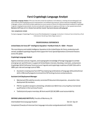 Farsi Cryptologic Language Analyst
Cryptologic Language Analyst of Persian Farsi whostrives for excellence inall endeavors, meeting and exceeding goals and
requirements while displaying pursuit of improvement in all methods and processes. Utilizes extensive knowledge oftarget
languages, culture, andmilitarycombat experience to ensure success of future US militaryoperational readinessof cryptologic
linguists in deployedenvironments. Carries out tasks withstrong sense of urgencyandthrives in a fast-pacedenvironment.
Maintains DLPT Score of 2+ in Persian Farsi and Dari.Current Top Secret clearance with polygraph
Core competencies include:
Foreign Languages • CryptologyTheory• LessonPlanDevelopment • Language Instruction • Cultural Sensitivity Classified
Information Handling • Data Organization •
PROFESSIONAL EXPERIENCE
UnitedStates Air Force 25th
Intelligence Squadron• Hurlburt Field,FL • 2014 – Present
The mostdiverse and mobileIntelligence Squadron in theUnited States Air Force,producing multi-
versed,qualified cryptologiclinguiststhatsupportAir Force SpecialOperationsCommand missions
acrossthe globe.
CryptologicLanguage Analyst
Appliesextensive cultural,linguistic,andcryptographicknowledge of foreignlanguagestocombat
emergingreal-worldthreatsinsupportof UnitedStatesinterests.Develops,maintains,andproctors
CryptologicSkillsProficiencyTeststoensure linguisticandcryptologicreadinessof USAFCLAswitha
100% pass rate and average score of 90%.
• AssistedincreatingnewFarsi CSPTbyemployingcombinationsof language skillsandtechnical
skillsinMicrosoftprogramstostreamline CSPtestingstructure andprocedures.
Assistant UnitDeploymentManager
• Maintained278 mobilityrecords;corrected97documentdiscrepancies...ensuredon-time
deployment56 members
• POCfor squadronweaponsscheduling,schedule over60Airman;ensuringtheymaintained
qualificationintheirprimaryfirearm
• Tackledprioritywpnsinventory;40 itemsworth$25.5K/100% assetaccountability
DEFENSE LANGUAGEINSTITUTE, Presidioof Monterey,CA
IntermediateFarsiLanguageStudent Oct 13– Sep 14
Completed37weeksof intensive Farsi languageinstructionandgraduatedwith3.0GPA.
 
