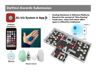 Employee 
Smartphone
+
iBeacon Sensor
DaVinci Awards Submission
JLL Iris System & App
• Existing Hardware & Software Platforms
• Based on the concept of “Geo-Fencing”
• Tracks how, when and where office
space is utilized by employees
 