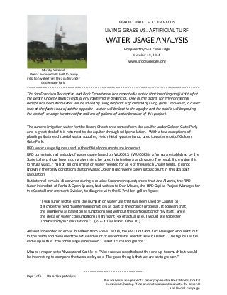 .......................................................... 
Page 1 of 5 Water Usage Analysis 
This analysis is an update of a paper prepared for the California Coastal 
Commission hearing. Time and materials are donated to the Yes on H 
and No on I campaign. 
Murphy Windmill 
One of two windmills built to pump 
irrigation water from the aquifer under 
Golden Gate Park. 
BEACH CHALET SOCCER FIELDS 
LIVING GRASS VS. ARTIFICIAL TURF 
WATER USAGE ANALYSIS 
Prepared by SF Ocean Edge 
October 19, 2014 
www.sfoceanedge.org 
........................................................................................................................................................................ 
The San Francisco Recreation and Park Department has repeatedly stated that installing artificial turf at 
the Beach Chalet Athletic Fields is environmentally beneficial. One of the claims for environmental 
benefit has been that water will be saved by using artificial turf instead of living grass. However, a closer 
look at the facts shows just the opposite - water will be lost to the aquifer and the public will be paying 
the cost of sewage treatment for millions of gallons of water because of this project. 
The current irrigation water for the Beach Chalet area comes from the aquifer under Golden Gate Park, 
and a great deal of it is returned to the aquifer through soil percolation. With a few exceptions of 
plantings that need special water supplies, Hetch Hetchy water is not used to water most of Golden 
Gate Park. 
RPD water usage figures used in the official documents are incorrect. 
RPD commissioned a study of water usage based on WUCOLS. (WUCOLS is a formula established by the 
State to help show how much water might be used in irrigating a landscape.) The result from using this 
formula was 5.7 million gallons irrigation water needed for all 4 of the Beach Chalet fields. It is not 
known if the foggy conditions that prevail at Ocean Beach were taken into account in this abstract 
calculation. 
But internal e-mails, discovered during a routine Sunshine request, show that Ana Alvarez, the RPD 
Superintendent of Parks & Open Spaces, had written to Dan Mauer, the RPD Capital Project Manager for 
the Capital Improvement Division, to disagree with the 5.7 million gallon figure: 
"I was surprised to learn the number on water use that has been used by Capital to 
describe the field maintenance practices as part of the project proposal. It appears that 
the number was based on assumptions and without the participation of my staff. Since 
the delta on water consumption is significant (4x of actual use), I would like to better 
understand your calculations." (2-7-2013 Alvarez Email #1) 
Alvarez forwarded an email to Mauer from Steve Castile, the RPD Golf and Turf Manager who went out 
to the fields and measured the actual amount of water that is used at Beach Chalet. The figure Castile 
came up with is "the total usage is between 1.3 and 1.5 million gallons." 
Mauer's response to Alvarez and Castile is: "Not sure we need to beat this one up too much but would 
be interesting to compare the two side by side. The good thing is that we are saving water." 
 