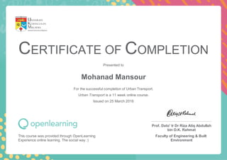 CERTIFICATE OF COMPLETION
Presented to
Mohanad Mansour
For the successful completion of Urban Transport.
Urban Transport is a 11 week online course.
Issued on 25 March 2016
This course was provided through OpenLearning
Experience online learning. The social way :)
Prof. Dato' Ir Dr Riza Atiq Abdullah
bin O.K. Rahmat
Faculty of Engineering & Built
Environment
 