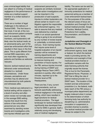 [3]
even criminal legal liability that
can attach to a ﬁnding of medical
negligence in the performance of
duties as a medical support
member of a civilian tactical or
SWAT team.
There are a number of legal
challenges in the delivery of
Tactical EMS. The ﬁrst issue is
that most, if not all, of the non-
law enforcement patient contacts
(such as suspects, family
members, and bystanders) will
likely view the tactical medic as
an adversarial party, part of the
same law enforcement effort that
resulted in their injury in the ﬁrst
place. This is quite different from
normal EMS responders, who
are most often regarded by
patients and families as welcome
rescuers.
Second, tactical medical care is
delivered under extraordinarily
stressful (i.e. tactical)
circumstances. Under those
stresses, perceptions and
priorities may be altered and
misunderstood by both patients
and witnesses alike.
Third, medical care delivered in a
tactical setting will be subject to
a level of scrutiny and after-
action review not normally seen
in the average EMS setting.
Injuries that result from the
actions of law enforcement
personnel are very often
examined by standing review
boards and investigative units,
and injuries inﬂicted upon law
enforcement personnel by
suspects are similarly reviewed
as after-action investigations and
can be important in the
prosecution of said suspects.
Injuries to civilian bystanders are
almost certain to result in civil
litigation against the responsible
law enforcement agency. It is
safe to assume that any medical
care delivered by a tactical
medic in an actual operational
setting is going to be scrutinized
by any number of review boards
or, potentially, a criminal and/or
civil jury. Even training injuries
that require some level of
hospital evaluation of an injured
operator will be reviewed by
training departments and
command personnel as a hedge
to improve training and
prevention of future injuries. For
the FBI, serious injuries incurred
during training of SWAT and
Hostage Rescue Team (HRT)
operators is quickly, often within
minutes, reported up to the
Director level at FBI
Headquarters.
There are few, if any, current
legal precedents, such as
lawsuits speciﬁcally addressing
medical negligence in the tactical
setting, which have resulted in
legal sanctions for tactical
medical providers. The legal
landscape for tactical medicine is
signiﬁcantly less developed than
is that for EMS in general, itself a
relatively young and developing
area of medical negligence
liability. The same can be said for
the appropriate application of
immunity protections for medical
personnel acting as a member of
a law enforcement tactical team.
For the purposes of this article,
the relevant areas of focus are:
Jurisdiction and Oversight for the
tactical medical provider, Scope
of Practice, Medical Control,
Protections from Liability,
Documentation, and Evidence
Preservation.
Jurisdiction and Oversight of
the Tactical Medical Provider
Regardless of which law
enforcement agency; local, state,
or federal, for which the tactical
medic is providing service, the
jurisdiction and oversight of that
medical providers license or
certiﬁcation remains with the
state licensing authority that
originally issued the license.
This is true for the Paramedic,
Registered Nurse, Physician, or
EMT that is ﬁlling the role of
tactical medical provider for a
SWAT team. The location of the
incident and law enforcement
jurisdiction (i.e. the federal, multi-
state reach of the FBI versus a
municipal police department) are
largely irrelevant when it comes
to the determination of which
licensing body has authority for
disciplining (i.e. administrative
revocation or suspension) a
providers license to practice.
The tactical medical provider will
always be subject to the
Copyright ©2013 National Tactical Medical Association™
 
