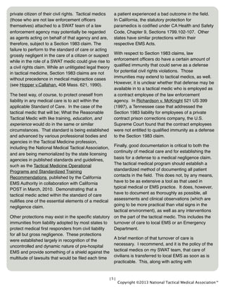 [5]
private citizen of their civil rights. Tactical medics
(those who are not law enforcement ofﬁcers
themselves) attached to a SWAT team of a law
enforcement agency may potentially be regarded
as agents acting on behalf of that agency and are,
therefore, subject to a Section 1983 claim. The
failure to perform to the standard of care or acting
grossly negligent in the care of a citizen or suspect
while in the role of a SWAT medic could give rise to
a civil rights claim. While an unlitigated legal theory
in tactical medicine, Section 1983 claims are not
without precedence in medical malpractice cases
(see Hopper v.Callahan, 408 Mass. 621, 1990).
The best way, of course, to protect oneself from
liability in any medical care is to act within the
applicable Standard of Care. In the case of the
tactical medic that will be; What the Reasonable
Tactical Medic with like training, education, and
experience would do in the same or similar
circumstances. That standard is being established
and advanced by various professional bodies and
agencies in the Tactical Medicine profession,
including the National Medical Tactical Association,
and are being memorialized by the state licensing
agencies in published standards and guidelines,
such as the Tactical Medicine Operational
Programs and Standardized Training
Recommendations published by the California
EMS Authority in collaboration with California
POST in March, 2010. Demonstrating that a
tactical medic acted within the standard of care
nulliﬁes one of the essential elements of a medical
negligence claim.
Other protections may exist in the speciﬁc statutory
immunities from liability adopted by most states to
protect medical ﬁrst responders from civil liability
for all but gross negligence. These protections
were established largely in recognition of the
uncontrolled and dynamic nature of pre-hospital
EMS and provide something of a shield against the
multitude of lawsuits that would be ﬁled each time
a patient experienced a bad outcome in the ﬁeld.
In California, the statutory protection for
paramedics is codiﬁed under CA Health and Safety
Code, Chapter 9, Sections 1799.102-107. Other
states have similar protections within their
respective EMS Acts.
With respect to Section 1983 claims, law
enforcement ofﬁcers do have a certain amount of
qualiﬁed immunity that could serve as a defense
for potential civil rights violations. Those
immunities may extend to tactical medics, as well.
However, it is unclear whether that defense may be
available in to a tactical medic who is employed as
a contract employee of the law enforcement
agency. In Richardson v. McKnight 521 US 399
(1997), a Tennessee case that addressed the
Section 1983 liability for employees of a private
contract prison corrections company, the U.S.
Supreme Court found that the contract employees
were not entitled to qualiﬁed immunity as a defense
to the Section 1983 claim.
Finally, good documentation is critical to both the
continuity of medical care and for establishing the
basis for a defense to a medical negligence claim.
The tactical medical program should establish a
standardized method of documenting all patient
contacts in the ﬁeld. This does not, by any means,
have to be as extensive a tool as that used in
typical medical or EMS practice. It does, however,
have to document as thoroughly as possible, all
assessments and clinical observations (which are
going to be more practical than vital signs in the
tactical environment), as well as any interventions
on the part of the tactical medic. This includes the
turnover of care to local EMS or an Emergency
Department.
A brief mention of that turnover of care is
necessary. I recommend, and it is the policy of the
tactical medics on my SWAT team, that care of
civilians is transferred to local EMS as soon as is
practicable. This, along with acting with
Copyright ©2013 National Tactical Medical Association™
 