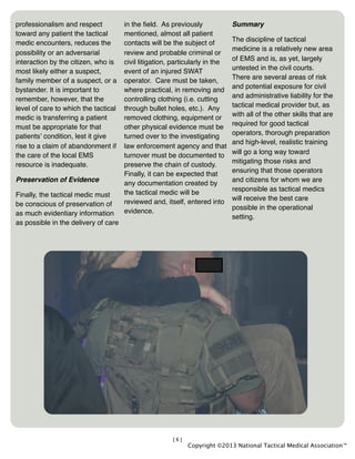 [6]
professionalism and respect
toward any patient the tactical
medic encounters, reduces the
possibility or an adversarial
interaction by the citizen, who is
most likely either a suspect,
family member of a suspect, or a
bystander. It is important to
remember, however, that the
level of care to which the tactical
medic is transferring a patient
must be appropriate for that
patientsʼ condition, lest it give
rise to a claim of abandonment if
the care of the local EMS
resource is inadequate.
Preservation of Evidence
Finally, the tactical medic must
be conscious of preservation of
as much evidentiary information
as possible in the delivery of care
in the ﬁeld. As previously
mentioned, almost all patient
contacts will be the subject of
review and probable criminal or
civil litigation, particularly in the
event of an injured SWAT
operator. Care must be taken,
where practical, in removing and
controlling clothing (i.e. cutting
through bullet holes, etc.). Any
removed clothing, equipment or
other physical evidence must be
turned over to the investigating
law enforcement agency and that
turnover must be documented to
preserve the chain of custody.
Finally, it can be expected that
any documentation created by
the tactical medic will be
reviewed and, itself, entered into
evidence.
Summary
The discipline of tactical
medicine is a relatively new area
of EMS and is, as yet, largely
untested in the civil courts.
There are several areas of risk
and potential exposure for civil
and administrative liability for the
tactical medical provider but, as
with all of the other skills that are
required for good tactical
operators, thorough preparation
and high-level, realistic training
will go a long way toward
mitigating those risks and
ensuring that those operators
and citizens for whom we are
responsible as tactical medics
will receive the best care
possible in the operational
setting.
Copyright ©2013 National Tactical Medical Association™
 