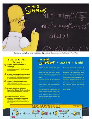 Grade 7: Data Management &
Probability
>S08E21: The Old Man and the Lisa
>Probabilities expressed in fraction, decimal,
and percent form
Grade 8: Geometry and Spatial Sense
>S05E10: $pringfield (Or, How I Learned to
Stop Worrying and Love Legalized Gambling)
 determine the Pythagorean relationship
Grade 11: Exponential Equations
>S25E10: Married to the Blob
>Noticing and analyzing exponential equations
Grade 12 Advanced Functions:
Exponential & Logarithmic Functions
>S07E06: Treehouse of Horror VI: Homer3
>solve exponential equations in one variable
Grade 12 Calculus & Vectors:
Geometry and Algebra of Vectors
>S07E06: Treehouse of Horror VI: Homer3
>demonstrate an understanding of vectors in
three-space
+ MATH = D’oh!
Not only is The Simpsons the most
watched animated television show
among 18-49 year olds1, but it is also
the most mathematically sophisticated
as well.
Executive Producer Al Jean studied
mathematics ta Harvard at age 16;
Senior research post Jeff Westbrook
left Yale University to be a
scriptwriter on The Simpsons, and the
writer himself, David X. Cohen, who
has a degree in both physics and
computer science2 from Harvard and
UC Berkley respectively.
There are dozens of examples of
mathematical references planted into
episodes of The Simpsons, only some
of which are illustrated in this booklet.
Connecting curriculum requirements to
episodes of The Simpsons will not only
get the attention of your students, but
with effective delivery, will enhance
their understanding of the subject
matter as well.
L e s s o n s I n T h i s
P a c k a g e
 
