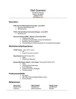 Olaf Guerrero
818 North 32nd Ave
Yakima, Wa-98902
(509)607-6538
OG27@msn.com
Education:
CWU (Central Washington University) –June 2015
 Business Administration B.S.
 Marketing Club
YVCC (Yakima Valley Community College) – June 2013
 Business A.A.
Research Project (CWU) – Women’s University Club
 Telephone Surveys
 Analyzed Consumer Data, Consumer Satisfaction
 Examined Direct Competitors
 Provided Report of Recommendation for Competitive Advantages
Work/InternshipExperience:
YVFWC Admin. - Sept. 2015- Current
 HR
 Student Placement Assistant
Royal Sports-Sept2014-Sept. 2015
 Sales
 Road/Event Salesman
Respect My Region (Admin - Internship) - February2014-Sept. 2015
 Sales
 Creating Brand Awareness
 Event Marketing
 Create Promotions Strategies
 Process Invoices
ProfessionalSkills:
 Bi-Lingual
 MS Office Proficient/Highly Skilled in Excel
 Communication
References:
Bunny Carr Mitch Pfieffer Randy Crimp
(509)947-0553 (509)899-4819 (509)859-2044
Supervisor Mentor/Supervisor Manager
 