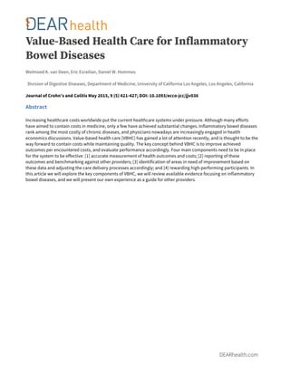  
DEARhealth.com
Value-Based Health Care for Inflammatory
Bowel Diseases
Welmoed K. van Deen, Eric Esrailian, Daniel W. Hommes
Division of Digestive Diseases, Department of Medicine, University of California Los Angeles, Los Angeles, California
Journal of Crohn's and Colitis May 2015, 9 (5) 421-427; DOI: 10.1093/ecco-jcc/jjv036
Abstract
Increasing healthcare costs worldwide put the current healthcare systems under pressure. Although many efforts
have aimed to contain costs in medicine, only a few have achieved substantial changes. Inflammatory bowel diseases
rank among the most costly of chronic diseases, and physicians nowadays are increasingly engaged in health
economics discussions. Value-based health care [VBHC] has gained a lot of attention recently, and is thought to be the
way forward to contain costs while maintaining quality. The key concept behind VBHC is to improve achieved
outcomes per encountered costs, and evaluate performance accordingly. Four main components need to be in place
for the system to be effective: [1] accurate measurement of health outcomes and costs; [2] reporting of these
outcomes and benchmarking against other providers; [3] identification of areas in need of improvement based on
these data and adjusting the care delivery processes accordingly; and [4] rewarding high-performing participants. In
this article we will explore the key components of VBHC, we will review available evidence focusing on inflammatory
bowel diseases, and we will present our own experience as a guide for other providers.
 